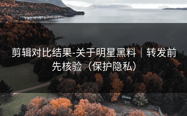 剪辑对比结果-关于明星黑料｜转发前先核验（保护隐私）
