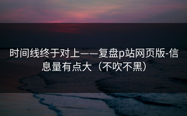 时间线终于对上——复盘p站网页版-信息量有点大（不吹不黑）