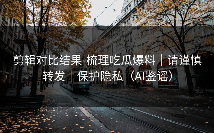 剪辑对比结果-梳理吃瓜爆料｜请谨慎转发｜保护隐私（AI鉴谣）