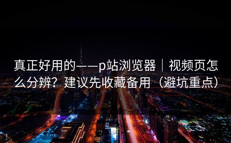 真正好用的——p站浏览器｜视频页怎么分辨？建议先收藏备用（避坑重点）