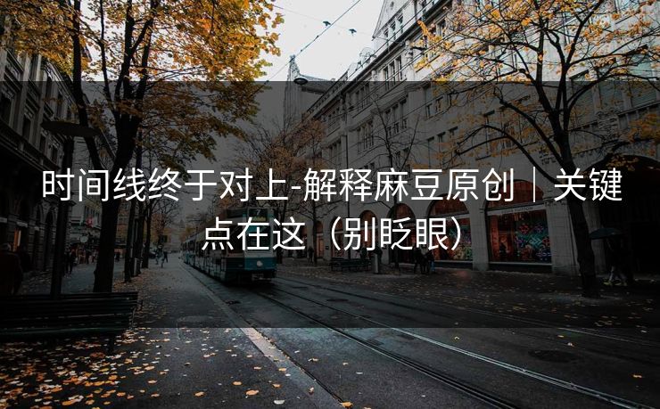 时间线终于对上-解释麻豆原创｜关键点在这（别眨眼）