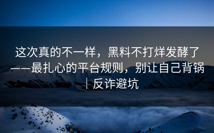 这次真的不一样,黑料不打烊发酵了——最扎心的平台规则,别让自己背锅|反诈避坑 这次真的不一样,黑料不打烊发酵了——最扎心的平台规则,别让自己背锅|反诈避坑