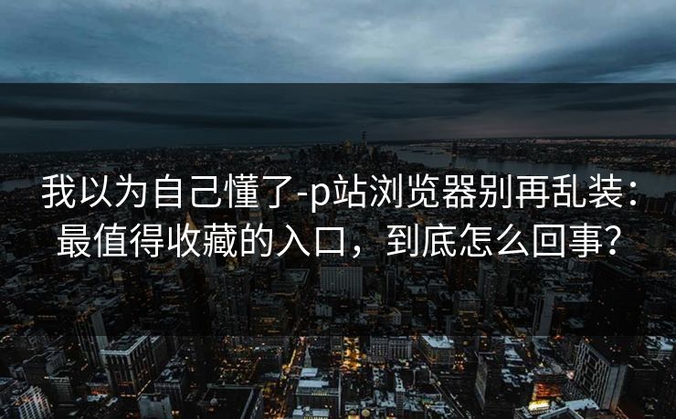 我以为自己懂了-p站浏览器别再乱装：最值得收藏的入口，到底怎么回事？