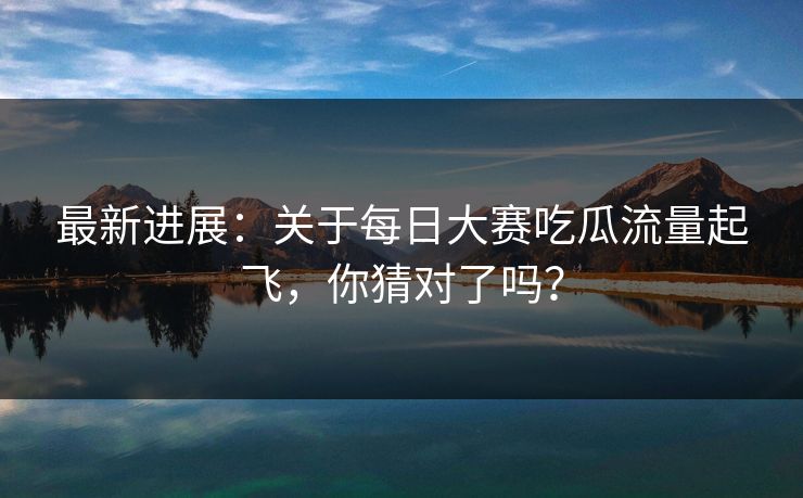 最新进展：关于每日大赛吃瓜流量起飞，你猜对了吗？