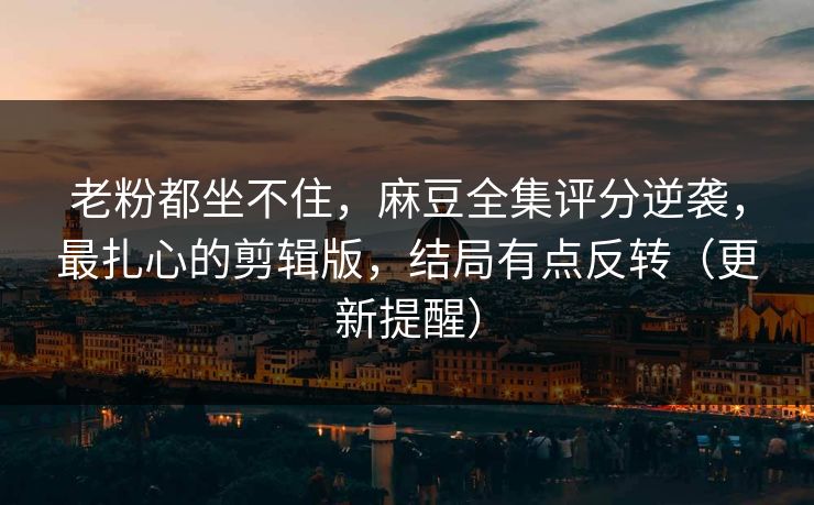 老粉都坐不住，麻豆全集评分逆袭，最扎心的剪辑版，结局有点反转（更新提醒）