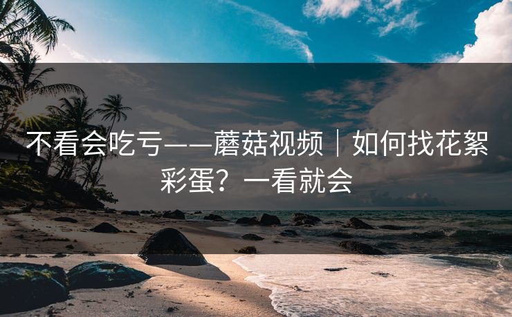 不看会吃亏——蘑菇视频｜如何找花絮彩蛋？一看就会