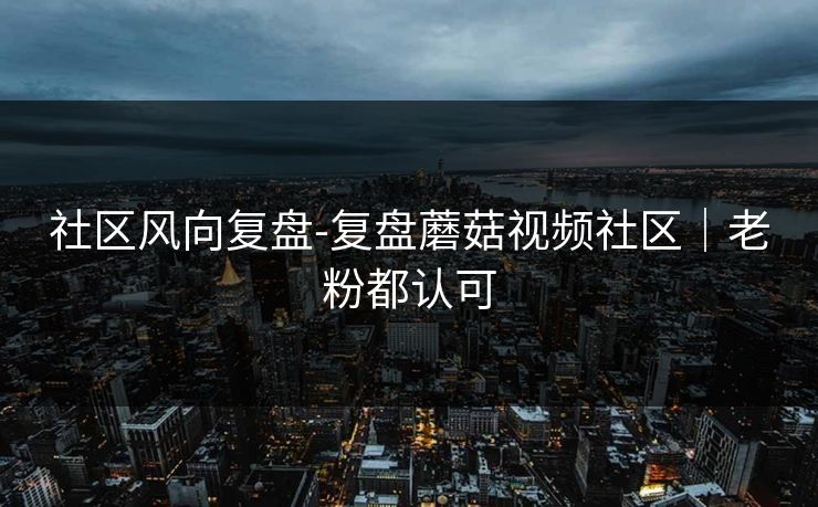 社区风向复盘-复盘蘑菇视频社区｜老粉都认可