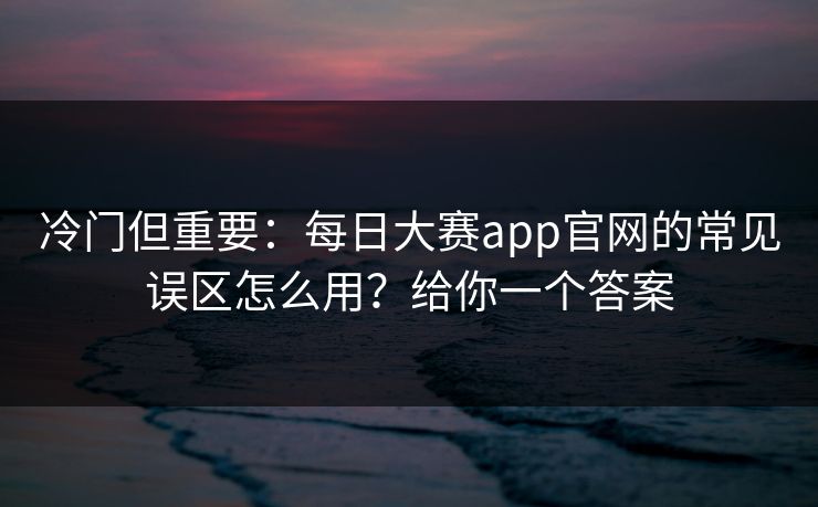冷门但重要：每日大赛app官网的常见误区怎么用？给你一个答案