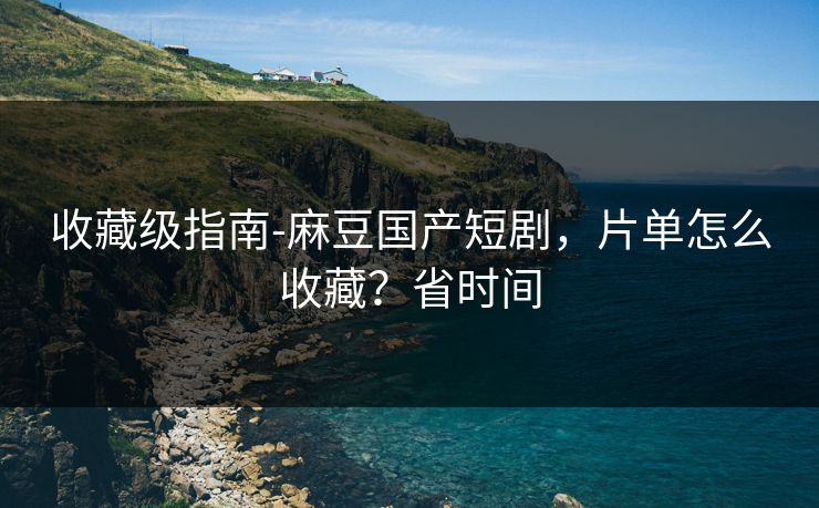 收藏级指南-麻豆国产短剧，片单怎么收藏？省时间