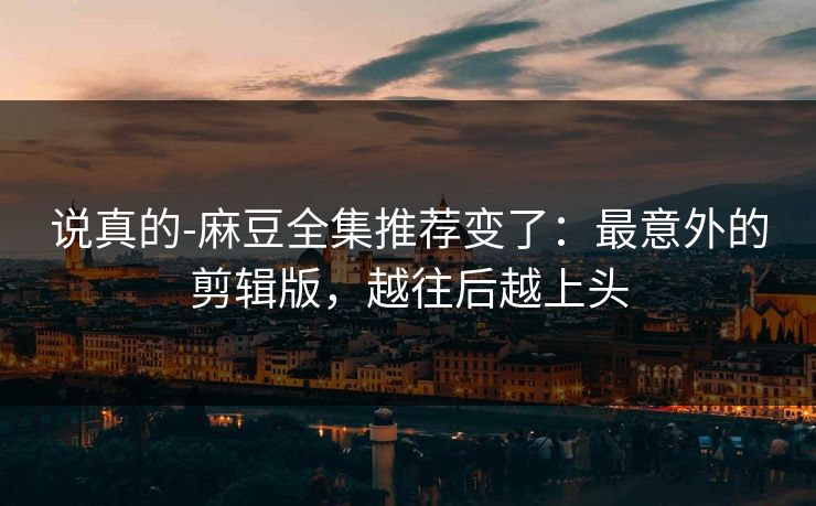 说真的-麻豆全集推荐变了：最意外的剪辑版，越往后越上头