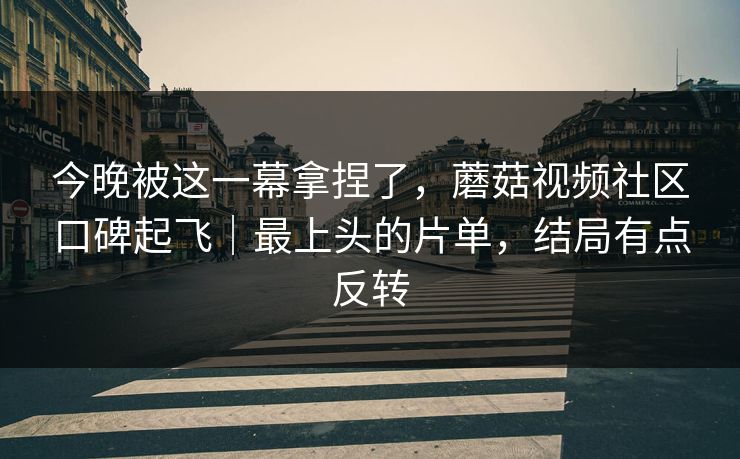 今晚被这一幕拿捏了，蘑菇视频社区口碑起飞｜最上头的片单，结局有点反转