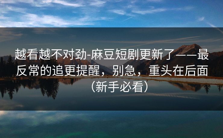 越看越不对劲-麻豆短剧更新了——最反常的追更提醒，别急，重头在后面（新手必看）