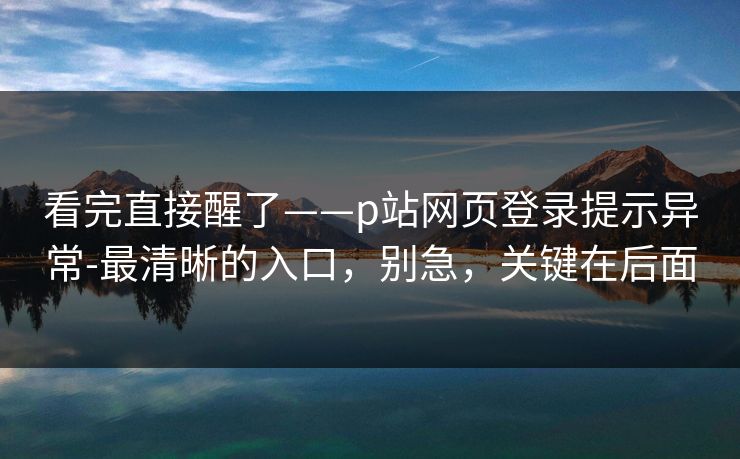 看完直接醒了——p站网页登录提示异常-最清晰的入口，别急，关键在后面