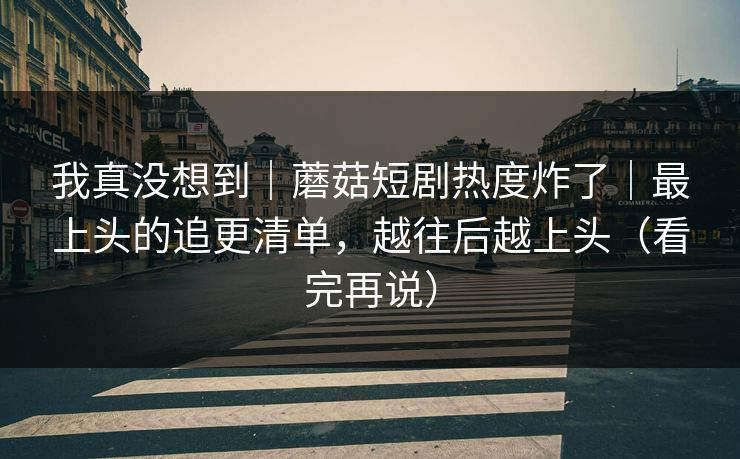 我真没想到｜蘑菇短剧热度炸了｜最上头的追更清单，越往后越上头（看完再说）