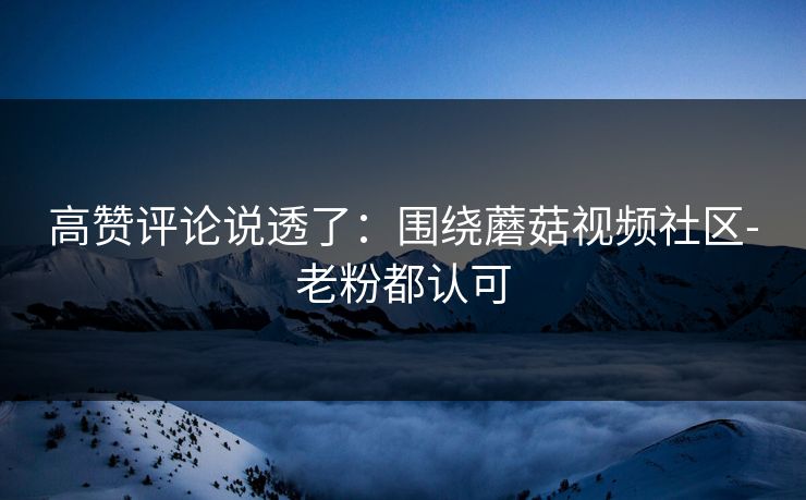 高赞评论说透了：围绕蘑菇视频社区-老粉都认可