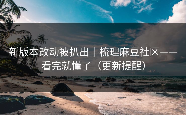 新版本改动被扒出｜梳理麻豆社区——看完就懂了（更新提醒）
