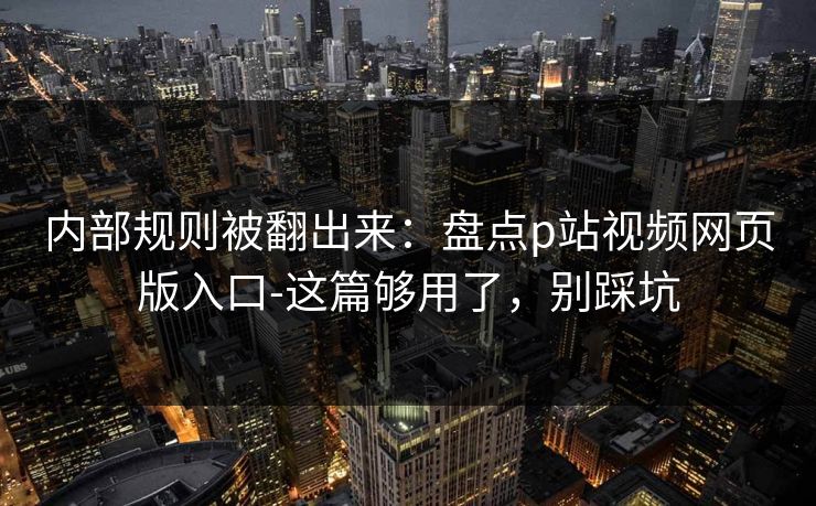 内部规则被翻出来：盘点p站视频网页版入口-这篇够用了，别踩坑