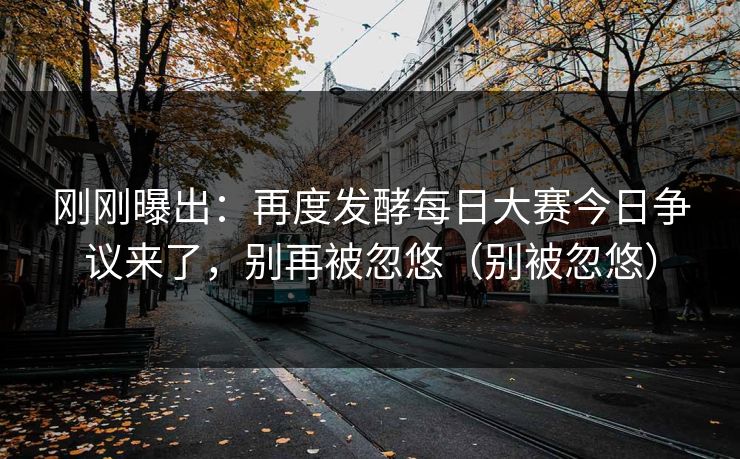刚刚曝出：再度发酵每日大赛今日争议来了，别再被忽悠（别被忽悠）