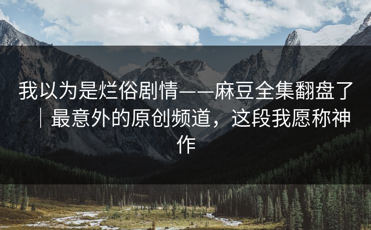 我以为是烂俗剧情——麻豆全集翻盘了｜最意外的原创频道，这段我愿称神作