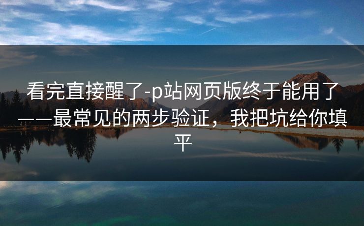 看完直接醒了-p站网页版终于能用了——最常见的两步验证，我把坑给你填平