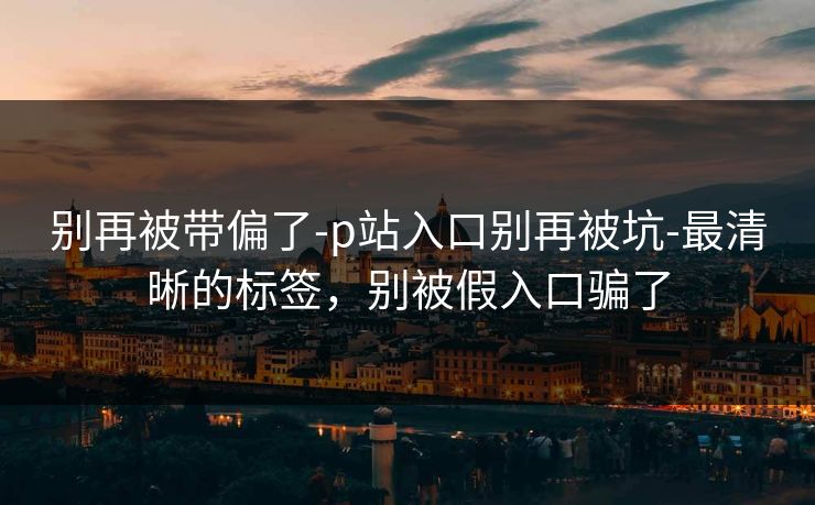 别再被带偏了-p站入口别再被坑-最清晰的标签，别被假入口骗了