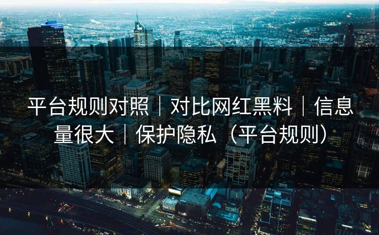 平台规则对照｜对比网红黑料｜信息量很大｜保护隐私（平台规则）