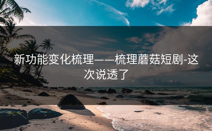 新功能变化梳理——梳理蘑菇短剧-这次说透了