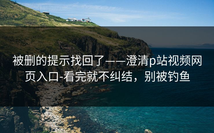 被删的提示找回了——澄清p站视频网页入口-看完就不纠结，别被钓鱼