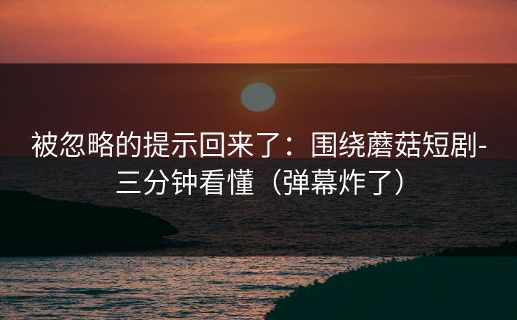 被忽略的提示回来了：围绕蘑菇短剧-三分钟看懂（弹幕炸了）