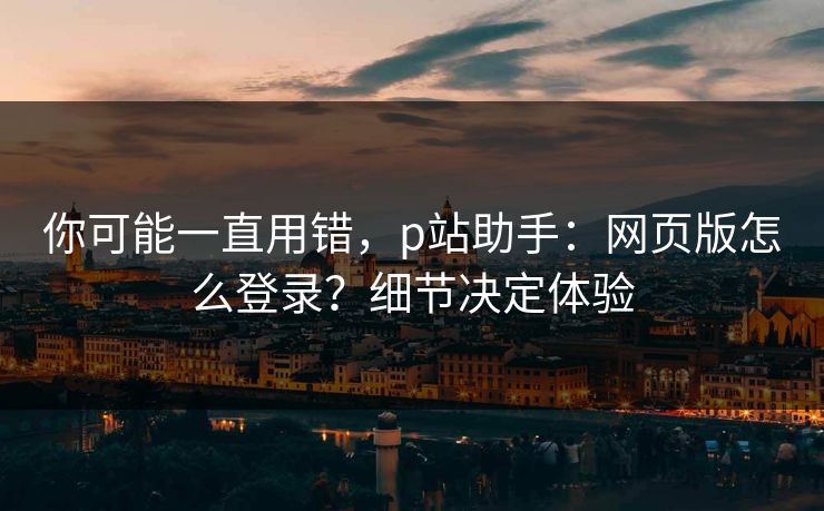 你可能一直用错，p站助手：网页版怎么登录？细节决定体验