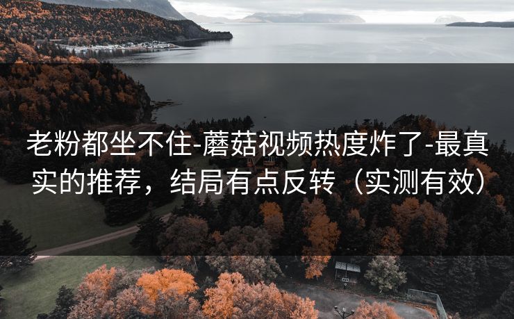 老粉都坐不住-蘑菇视频热度炸了-最真实的推荐，结局有点反转（实测有效）