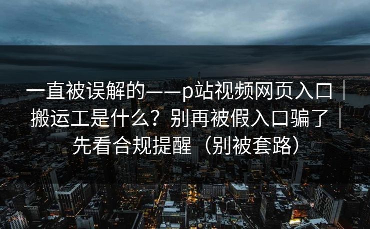 一直被误解的——p站视频网页入口｜搬运工是什么？别再被假入口骗了｜先看合规提醒（别被套路）