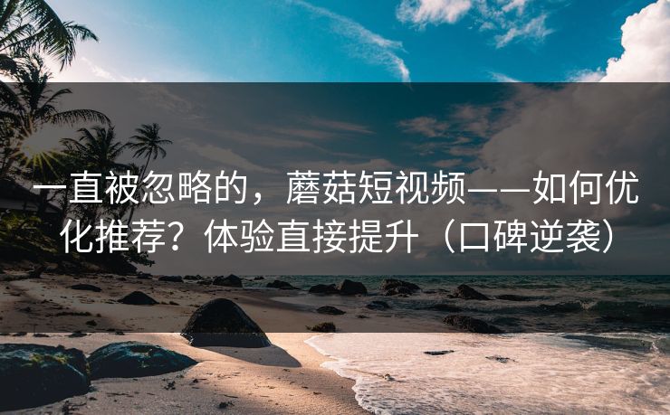 一直被忽略的，蘑菇短视频——如何优化推荐？体验直接提升（口碑逆袭）