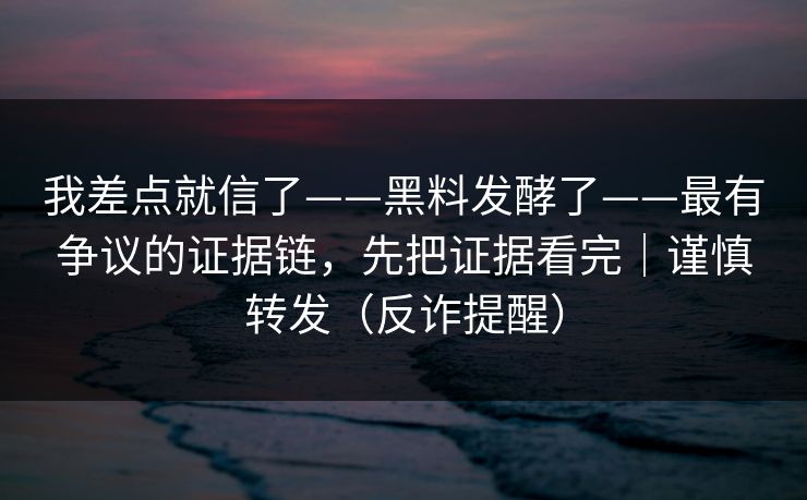 我差点就信了——黑料发酵了——最有争议的证据链，先把证据看完｜谨慎转发（反诈提醒）