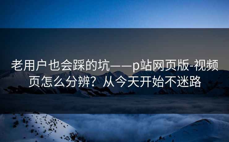 老用户也会踩的坑——p站网页版-视频页怎么分辨？从今天开始不迷路