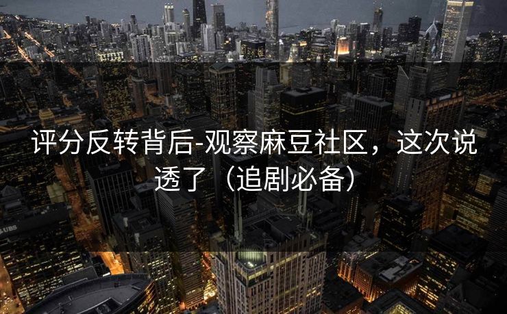 评分反转背后-观察麻豆社区，这次说透了（追剧必备）