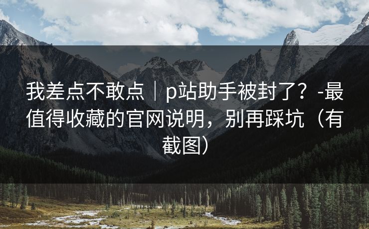 我差点不敢点｜p站助手被封了？-最值得收藏的官网说明，别再踩坑（有截图）