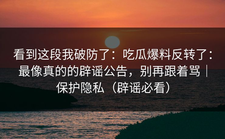看到这段我破防了：吃瓜爆料反转了：最像真的的辟谣公告，别再跟着骂｜保护隐私（辟谣必看）