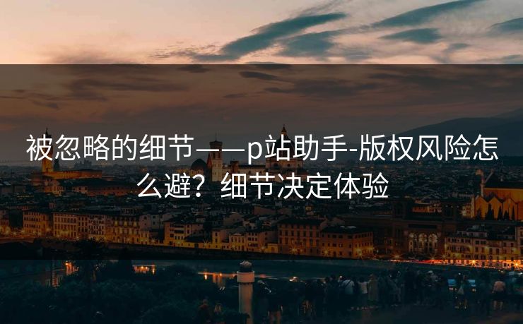 被忽略的细节——p站助手-版权风险怎么避？细节决定体验