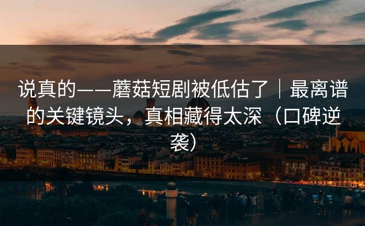 说真的——蘑菇短剧被低估了｜最离谱的关键镜头，真相藏得太深（口碑逆袭）
