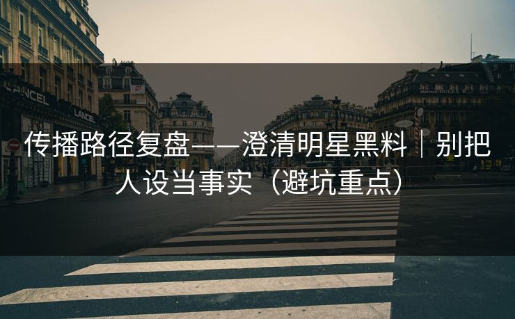 传播路径复盘——澄清明星黑料｜别把人设当事实（避坑重点）