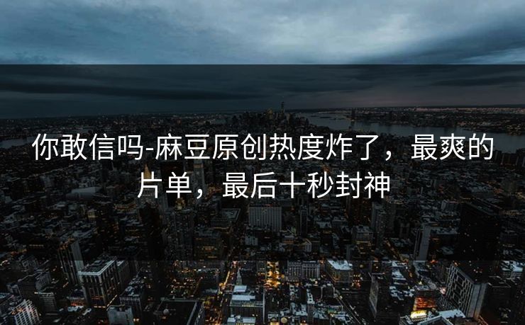 你敢信吗-麻豆原创热度炸了，最爽的片单，最后十秒封神