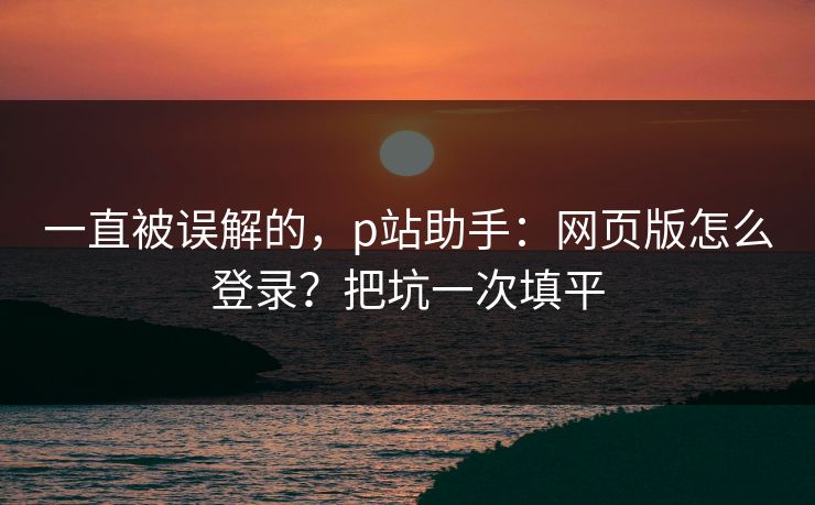 一直被误解的，p站助手：网页版怎么登录？把坑一次填平