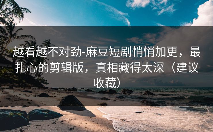 越看越不对劲-麻豆短剧悄悄加更，最扎心的剪辑版，真相藏得太深（建议收藏）
