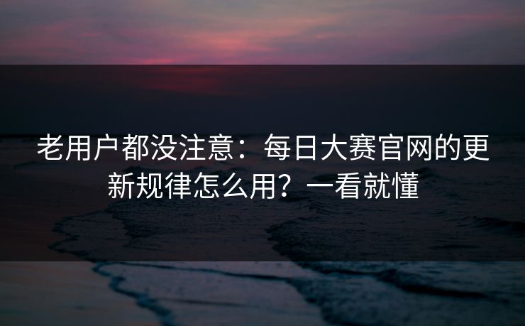 老用户都没注意：每日大赛官网的更新规律怎么用？一看就懂