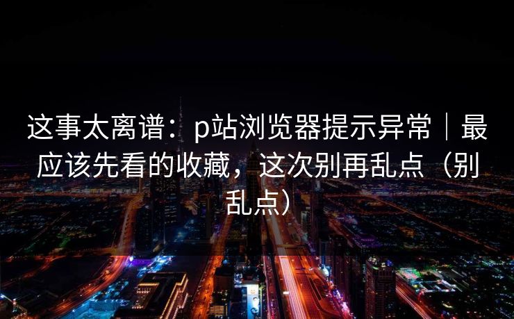 这事太离谱：p站浏览器提示异常｜最应该先看的收藏，这次别再乱点（别乱点）