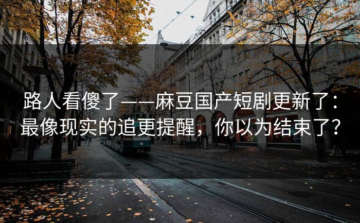 路人看傻了——麻豆国产短剧更新了：最像现实的追更提醒，你以为结束了？
