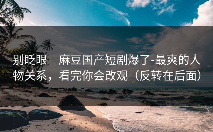 别眨眼｜麻豆国产短剧爆了-最爽的人物关系，看完你会改观（反转在后面）