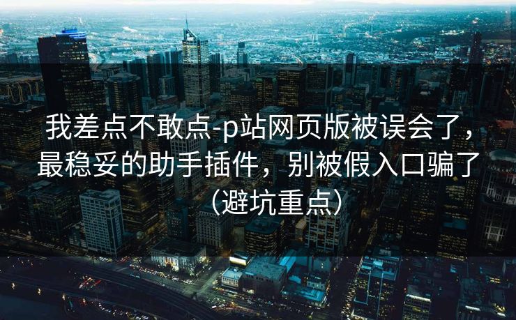 我差点不敢点-p站网页版被误会了，最稳妥的助手插件，别被假入口骗了（避坑重点）