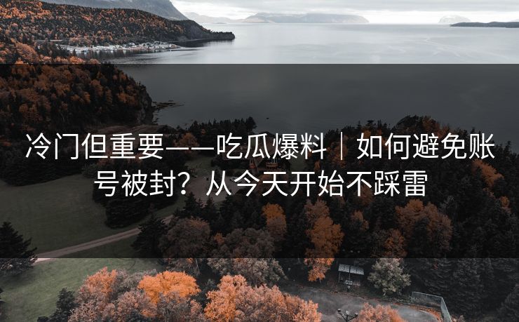 冷门但重要——吃瓜爆料｜如何避免账号被封？从今天开始不踩雷